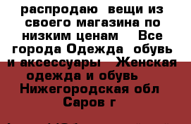 распродаю  вещи из своего магазина по низким ценам  - Все города Одежда, обувь и аксессуары » Женская одежда и обувь   . Нижегородская обл.,Саров г.